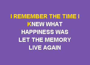 I REMEMBER THE TIME I
KNEW WHAT
HAPPINESS WAS
LET THE MEMORY
LIVE AGAIN