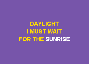 DAYLIGHT
I MUST WAIT

FOR THE SUNRISE