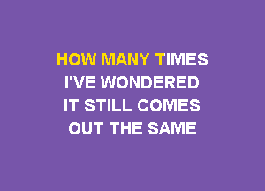 HOW MANY TIMES
I'VE WONDERED

IT STILL COMES
OUT THE SAME