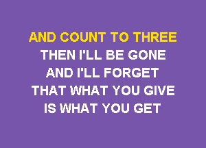 AND COUNT T0 THREE
THEN I'LL BE GONE
AND I'LL FORGET
THAT WHAT YOU GIVE
IS WHAT YOU GET