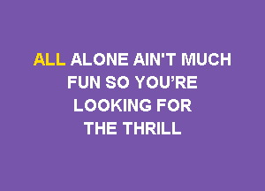 ALL ALONE AIN'T MUCH
FUN SO YOURE

LOOKING FOR
THE THRILL