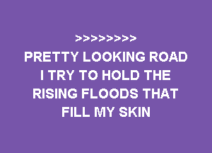PRETTY LOOKING ROAD
I TRY TO HOLD THE
RISING FLOODS THAT
FILL MY SKIN
