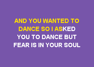 AND YOU WANTED TO
DANCE SO I ASKED
YOU TO DANCE BUT

FEAR IS IN YOUR SOUL