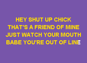 HEY SHUT UP CHICK
THAT'S A FRIEND OF MINE
JUST WATCH YOUR MOUTH
BABE YOU'RE OUT OF LINE