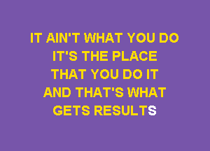 IT AIN'T WHAT YOU DO
IT'S THE PLACE
THAT YOU DO IT

AND THAT'S WHAT
GETS RESULTS