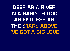 DEEP AS A RIVER
IN A RAGIN' FLOOD
AS ENDLESS AS
THE STARS ABOVE
I'VE GOT A BIG LOVE