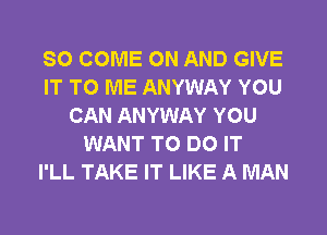 SO COME ON AND GIVE
IT TO ME ANYWAY YOU
CAN ANYWAY YOU
WANT TO DO IT
I'LL TAKE IT LIKE A MAN
