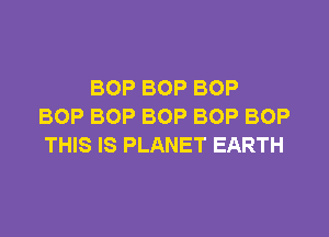 BOP BOP BOP
BOP BOP BOP BOP BOP

THIS IS PLANET EARTH