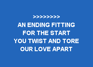 ?)??9

AN ENDING FITTING
FOR THE START
YOU TWIST AND TORE
OUR LOVE APART