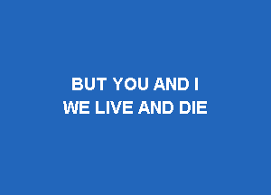 BUT YOU AND I

WE LIVE AND DIE