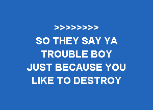 )  )

SO THEY SAY YA
TROUBLE BOY

JUST BECAUSE YOU
LIKE TO DESTROY