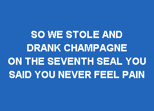 SO WE STOLE AND
DRANK CHAMPAGNE
ON THE SEVENTH SEAL YOU
SAID YOU NEVER FEEL PAIN