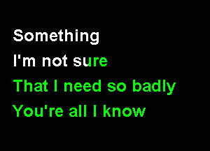 Something
I'm not sure

That I need so badly
You're all I know