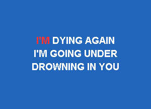 DYING AGAIN
I'M GOING UNDER

DROWNING IN YOU