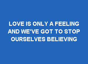 LOVE IS ONLY A FEELING
AND WE'VE GOT TO STOP
OURSELVES BELIEVING