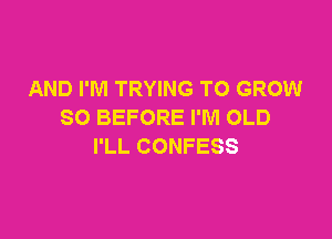 AND I'M TRYING TO GROW
SO BEFORE I'M OLD

I'LL CONFESS