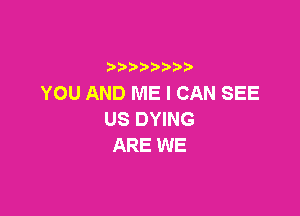 YOU AND ME I CAN SEE

US DYING
ARE WE