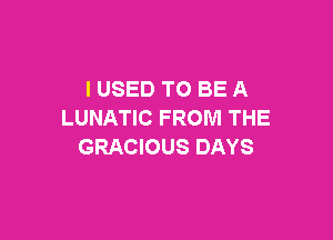 I USED TO BE A
LUNATIC FROM THE

GRACIOUS DAYS
