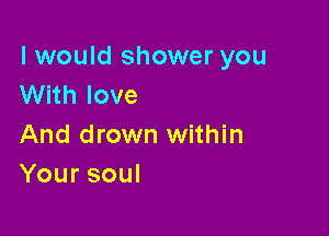I would shower you
With love

And drown within
Yoursoul