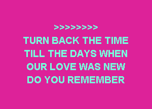 ?)??9

TURN BACK THE TIME
TILL THE DAYS WHEN
OUR LOVE WAS NEW
DO YOU REMEMBER