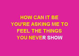 HOW CAN IT BE
YOU'RE ASKING ME TO

FEEL THE THINGS
YOU NEVER SHOW