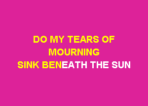 DO MY TEARS OF
MOURNING

SINK BENEATH THE SUN