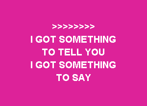 3 )) ?)

I GOT SOMETHING
TO TELL YOU

I GOT SOMETHING
TO SAY