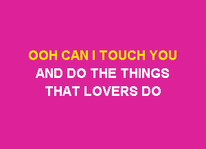 OOH CAN I TOUCH YOU
AND DO THE THINGS

THAT LOVERS DO