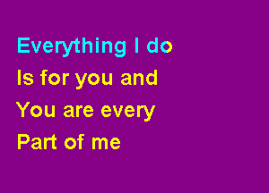 Everything I do
Is for you and

You are every
Part of me