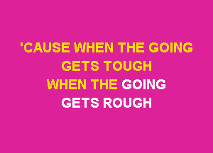 'CAUSE WHEN THE GOING
GETS TOUGH

WHEN THE GOING
GETS ROUGH