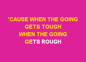 'CAUSE WHEN THE GOING
GETS TOUGH

WHEN THE GOING
GETS ROUGH