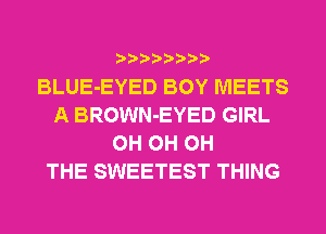 BLUE-EYED BOY MEETS
A BROWN-EYED GIRL
0H 0H 0H
THE SWEETEST THING