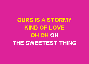 OURS IS A STORMY
KIND OF LOVE

OH OH OH
THE SWEETEST THING