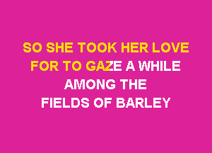 SO SHE TOOK HER LOVE
FOR T0 GAZE A WHILE
AMONG THE
FIELDS 0F BARLEY
