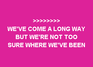 WE'VE COME A LONG WAY
BUT WE'RE NOT T00
SURE WHERE WE'VE BEEN