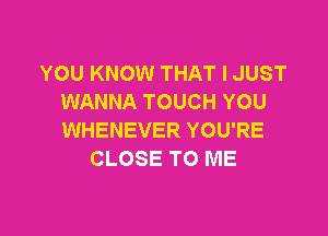 YOU KNOW THAT I JUST
WANNA TOUCH YOU

WHENEVER YOU'RE
CLOSE TO ME