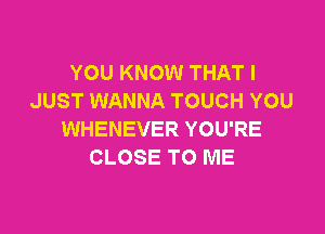 YOU KNOW THAT I
JUST WANNA TOUCH YOU

WHENEVER YOU'RE
CLOSE TO ME