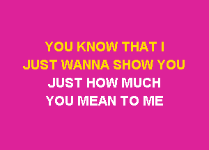 YOU KNOW THAT I
JUST WANNA SHOW YOU

JUST HOW MUCH
YOU MEAN TO ME