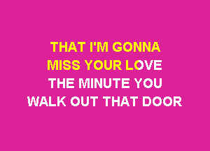 THAT I'M GONNA
MISS YOUR LOVE

THE MINUTE YOU
WALK OUT THAT DOOR