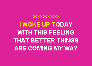 ?)??9

I WOKE UP TODAY
WITH THIS FEELING
THAT BETTER THINGS
ARE COMING MY WAY