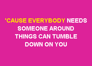 'CAUSE EVERYBODY NEEDS
SOMEONE AROUND
THINGS CAN TUMBLE
DOWN ON YOU