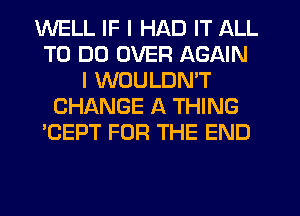 WELL IF I HAD IT ALL
TO DO OVER AGAIN
I WOULDN'T
CHANGE A THING
'CEPT FOR THE END