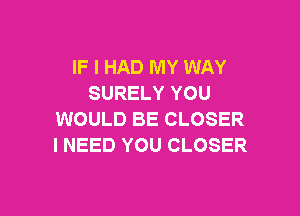 IF I HAD MY WAY
SURELY YOU

WOULD BE CLOSER
I NEED YOU CLOSER