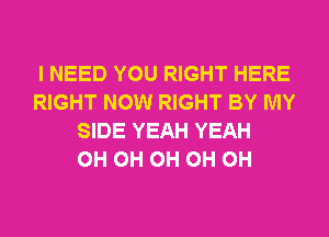 I NEED YOU RIGHT HERE
RIGHT NOW RIGHT BY MY
SIDE YEAH YEAH
0H 0H 0H 0H 0H