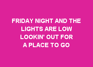 FRIDAY NIGHT AND THE
LIGHTS ARE LOW

LOOKIN' OUT FOR
A PLACE TO GO