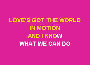 LOVE'S GOT THE WORLD
IN MOTION

AND I KNOW
WHAT WE CAN DO