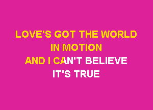 LOVE'S GOT THE WORLD
IN MOTION

AND I CAN'T BELIEVE
IT'S TRUE