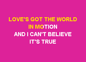 LOVE'S GOT THE WORLD
IN MOTION

AND I CAN'T BELIEVE
IT'S TRUE