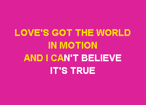 LOVE'S GOT THE WORLD
IN MOTION

AND I CAN'T BELIEVE
IT'S TRUE