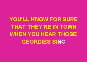 YOU'LL KNOW FOR SURE

THAT THEY'RE IN TOWN

WHEN YOU HEAR THOSE
GEORDIES SING